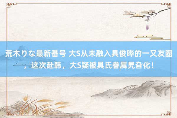 荒木りな最新番号 大S从未融入具俊晔的一又友圈，这次赴韩，大S疑被具氏眷属旯旮化！