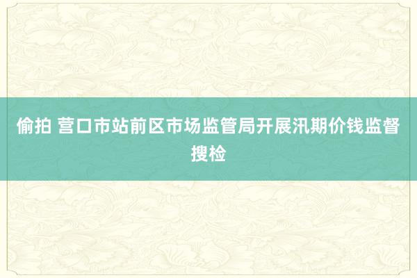 偷拍 营口市站前区市场监管局开展汛期价钱监督搜检