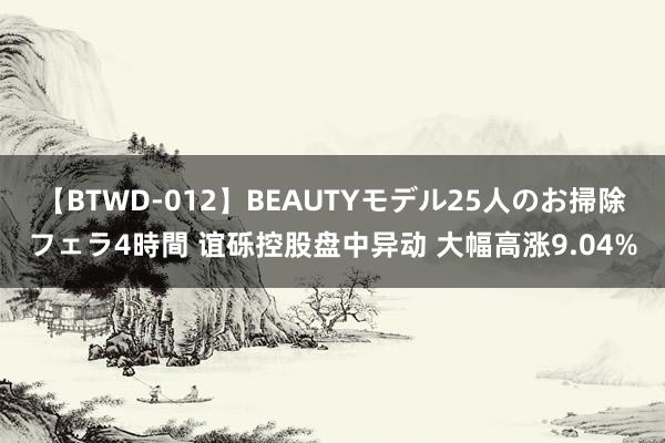 【BTWD-012】BEAUTYモデル25人のお掃除フェラ4時間 谊砾控股盘中异动 大幅高涨9.04%