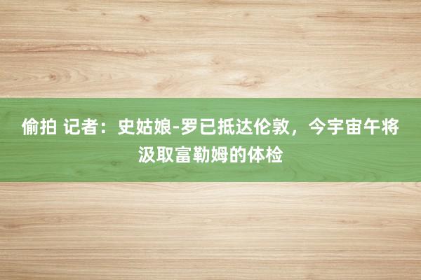 偷拍 记者：史姑娘-罗已抵达伦敦，今宇宙午将汲取富勒姆的体检