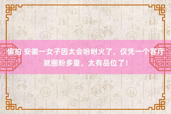 偷拍 安徽一女子因太会吩咐火了，仅凭一个客厅就圈粉多量，太有品位了！