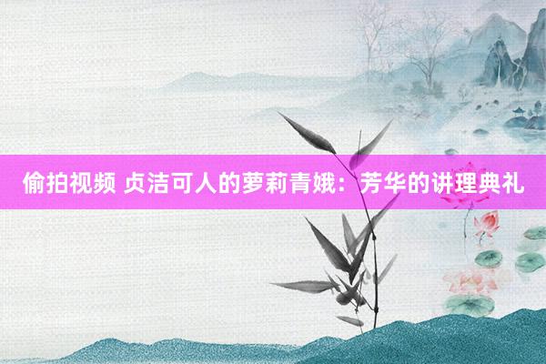 偷拍视频 贞洁可人的萝莉青娥：芳华的讲理典礼