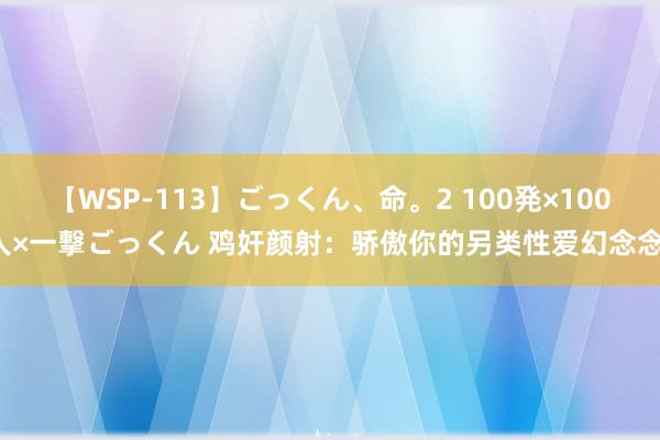 【WSP-113】ごっくん、命。2 100発×100人×一撃ごっくん 鸡奸颜射：骄傲你的另类性爱幻念念！