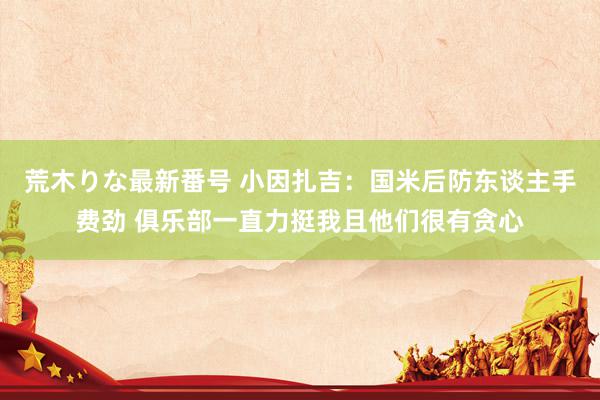 荒木りな最新番号 小因扎吉：国米后防东谈主手费劲 俱乐部一直力挺我且他们很有贪心