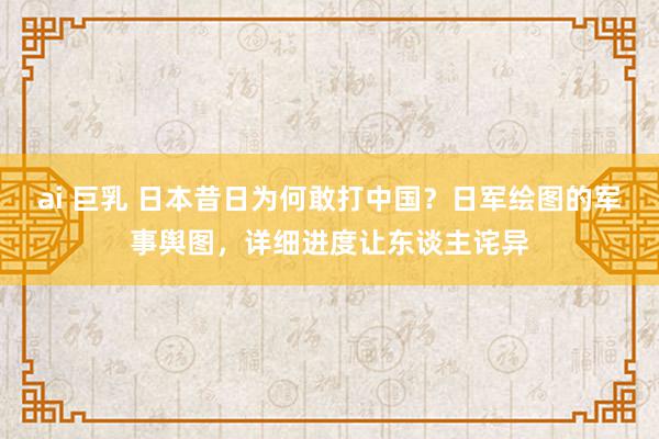 ai 巨乳 日本昔日为何敢打中国？日军绘图的军事舆图，详细进度让东谈主诧异