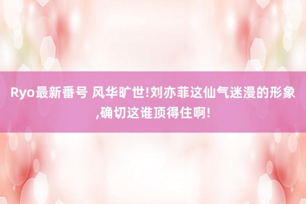 Ryo最新番号 风华旷世!刘亦菲这仙气迷漫的形象,确切这谁顶得住啊!