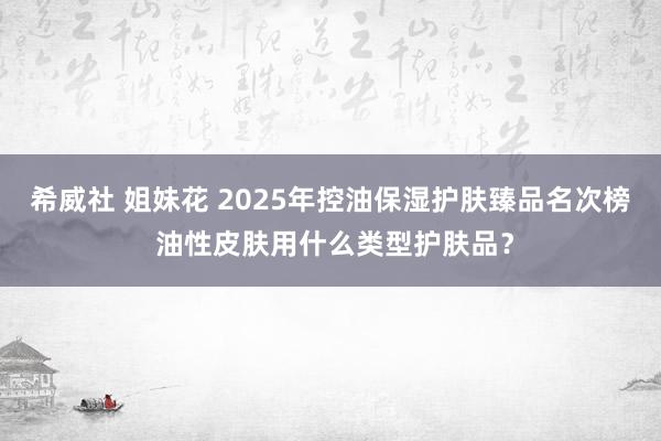 希威社 姐妹花 2025年控油保湿护肤臻品名次榜 油性皮肤用什么类型护肤品？