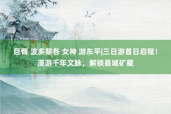 巨臀 波多黎各 女神 游东平|三日游首日启程！漫游千年文脉，解锁县城矿藏
