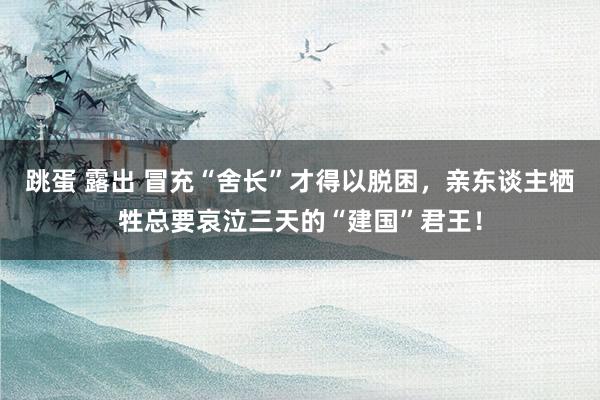 跳蛋 露出 冒充“舍长”才得以脱困，亲东谈主牺牲总要哀泣三天的“建国”君王！