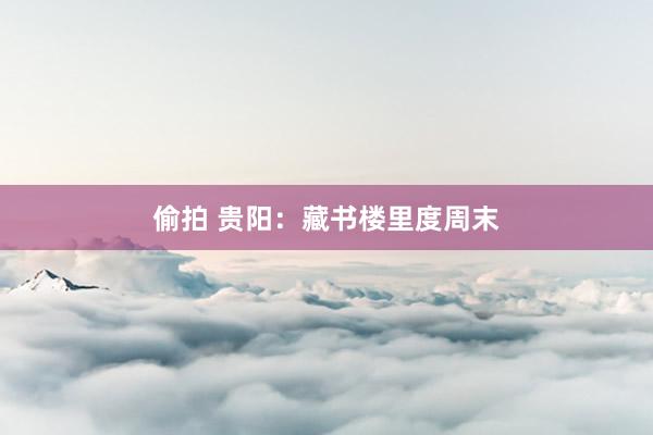 偷拍 贵阳：藏书楼里度周末