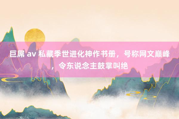 巨屌 av 私藏季世进化神作书册，号称网文巅峰，令东说念主鼓掌叫绝