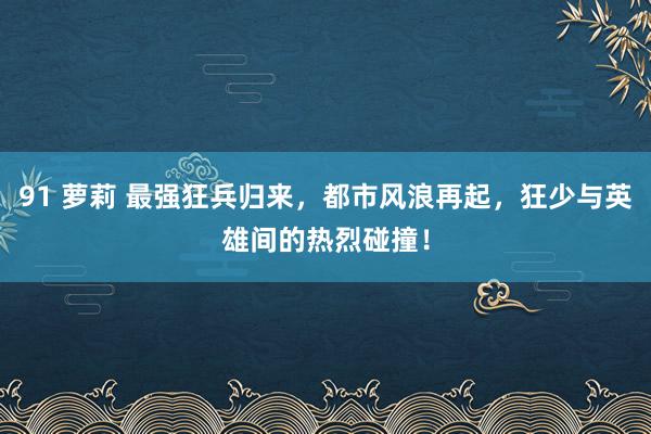 91 萝莉 最强狂兵归来，都市风浪再起，狂少与英雄间的热烈碰撞！