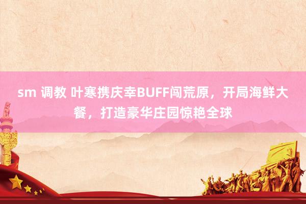 sm 调教 叶寒携庆幸BUFF闯荒原，开局海鲜大餐，打造豪华庄园惊艳全球
