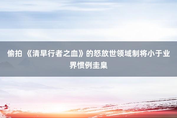 偷拍 《清早行者之血》的怒放世领域制将小于业界惯例圭臬