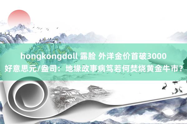 hongkongdoll 露脸 外洋金价首破3000好意思元/盎司：地缘政事病笃若何焚烧黄金牛市？