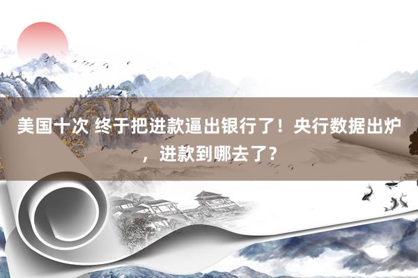 美国十次 终于把进款逼出银行了！央行数据出炉，进款到哪去了？