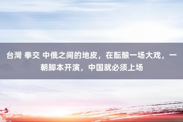 台灣 拳交 中俄之间的地皮，在酝酿一场大戏，一朝脚本开演，中国就必须上场