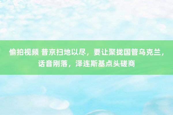 偷拍视频 普京扫地以尽，要让聚拢国管乌克兰，话音刚落，泽连斯基点头磋商