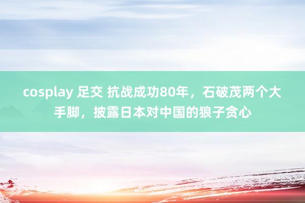 cosplay 足交 抗战成功80年，石破茂两个大手脚，披露日本对中国的狼子贪心