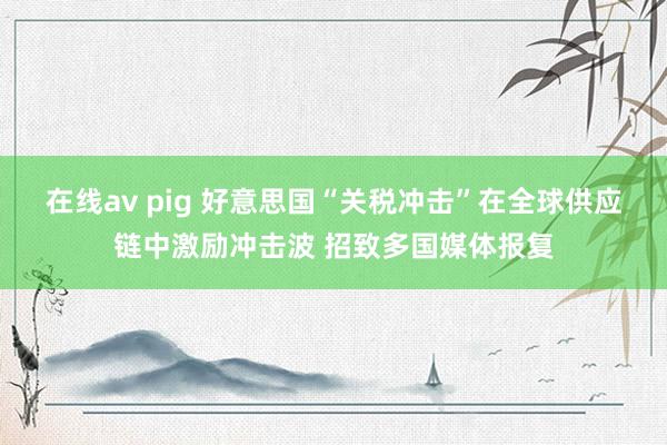 在线av pig 好意思国“关税冲击”在全球供应链中激励冲击波 招致多国媒体报复