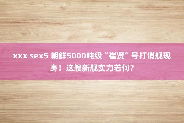 xxx sex5 朝鲜5000吨级“崔贤”号打消舰现身！这艘新舰实力若何？