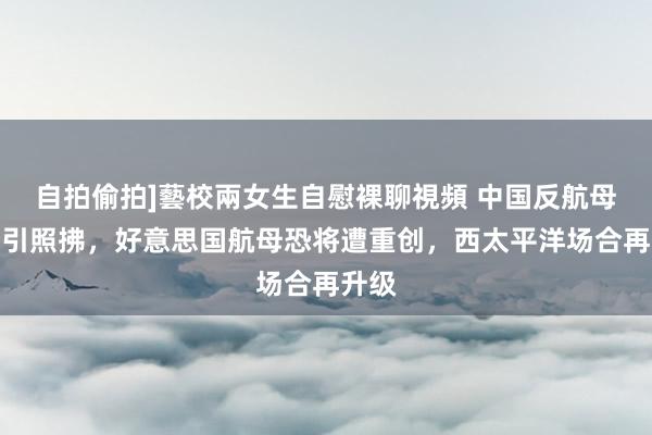 自拍偷拍]藝校兩女生自慰裸聊視頻 中国反航母才调引照拂，好意思国航母恐将遭重创，西太平洋场合再升级