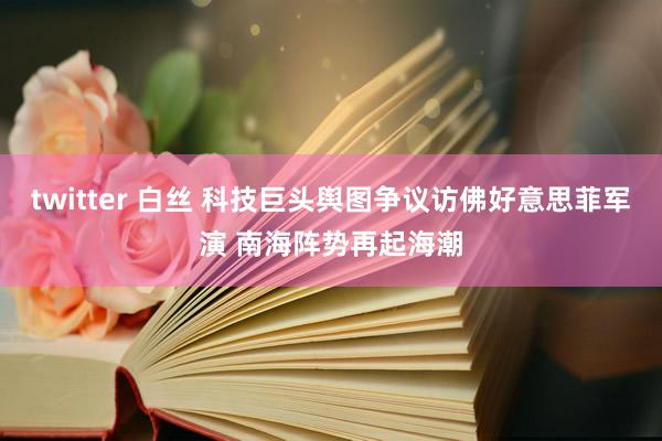 twitter 白丝 科技巨头舆图争议访佛好意思菲军演 南海阵势再起海潮