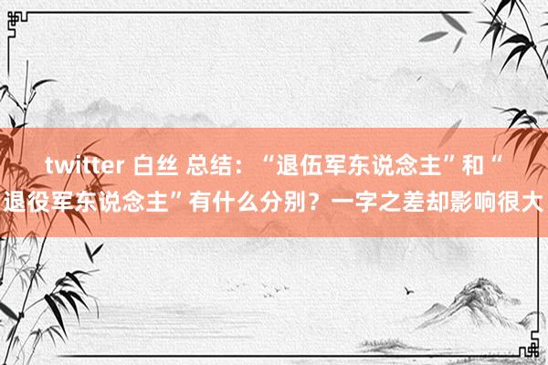 twitter 白丝 总结：“退伍军东说念主”和“退役军东说念主”有什么分别？一字之差却影响很大