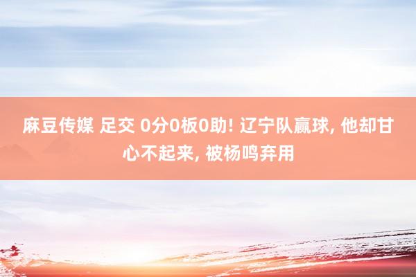 麻豆传媒 足交 0分0板0助! 辽宁队赢球, 他却甘心不起来, 被杨鸣弃用