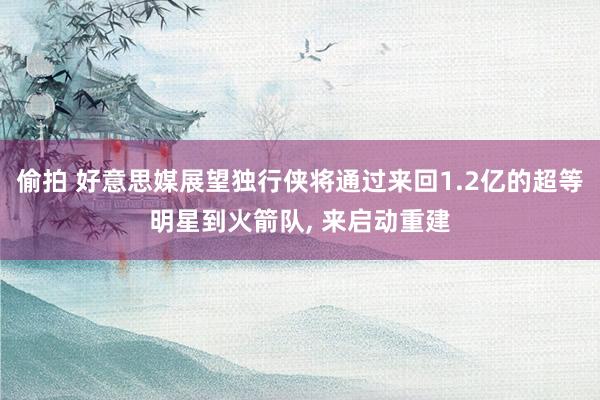 偷拍 好意思媒展望独行侠将通过来回1.2亿的超等明星到火箭队, 来启动重建