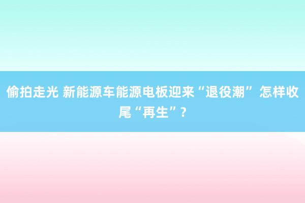 偷拍走光 新能源车能源电板迎来“退役潮” 怎样收尾“再生”？