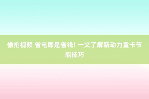 偷拍视频 省电即是省钱! 一文了解新动力重卡节能技巧
