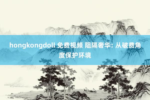 hongkongdoll 免费视频 阻隔奢华: 从破费角度保护环境