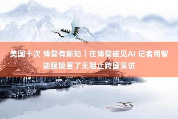 美国十次 博鳌有新知丨在博鳌碰见AI 记者用智能眼镜罢了无阻止跨国采访