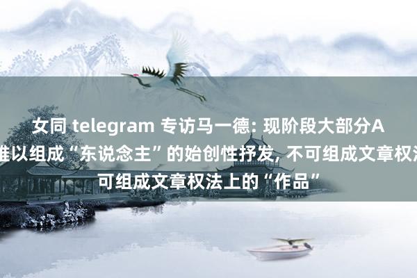 女同 telegram 专访马一德: 现阶段大部分AIGC生成内容难以组成“东说念主”的始创性抒发, 不可组成文章权法上的“作品”