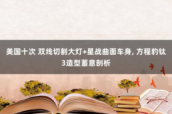 美国十次 双线切割大灯+星战曲面车身, 方程豹钛3造型蓄意剖析