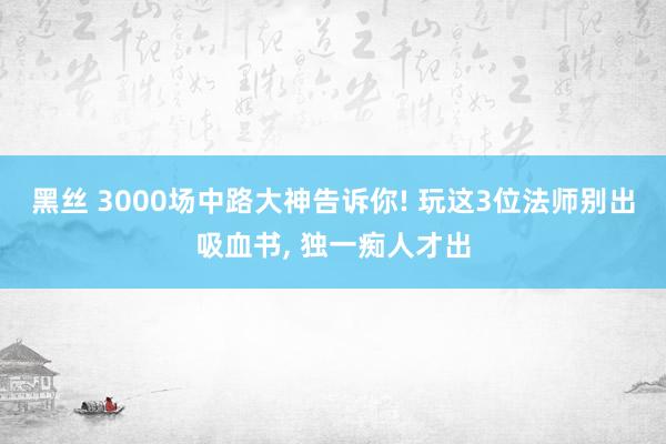 黑丝 3000场中路大神告诉你! 玩这3位法师别出吸血书, 独一痴人才出
