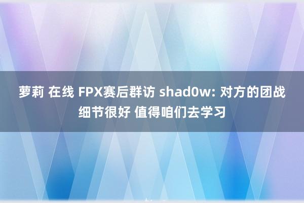 萝莉 在线 FPX赛后群访 shad0w: 对方的团战细节很好 值得咱们去学习