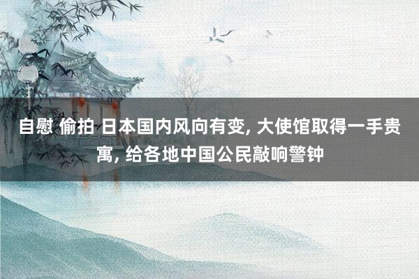 自慰 偷拍 日本国内风向有变, 大使馆取得一手贵寓, 给各地中国公民敲响警钟