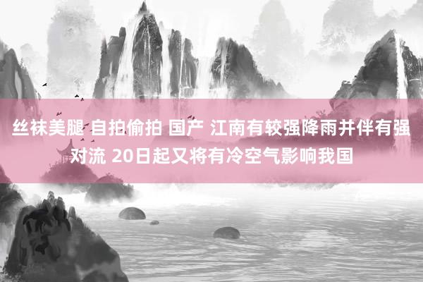 丝袜美腿 自拍偷拍 国产 江南有较强降雨并伴有强对流 20日起又将有冷空气影响我国