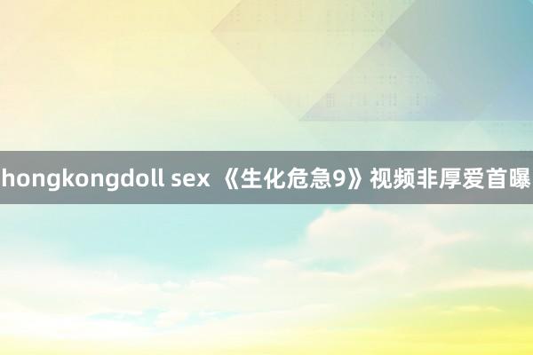 hongkongdoll sex 《生化危急9》视频非厚爱首曝