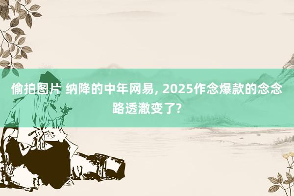 偷拍图片 纳降的中年网易, 2025作念爆款的念念路透澈变了?