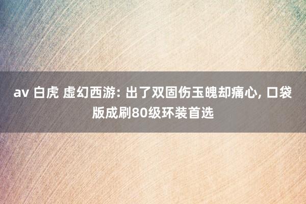 av 白虎 虚幻西游: 出了双固伤玉魄却痛心, 口袋版成刷80级环装首选