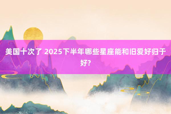 美国十次了 2025下半年哪些星座能和旧爱好归于好?