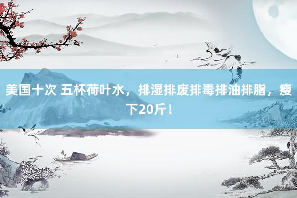 美国十次 五杯荷叶水，排湿排废排毒排油排脂，瘦下20斤！