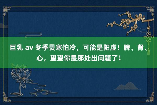 巨乳 av 冬季畏寒怕冷，可能是阳虚！脾、肾、心，望望你是那处出问题了！