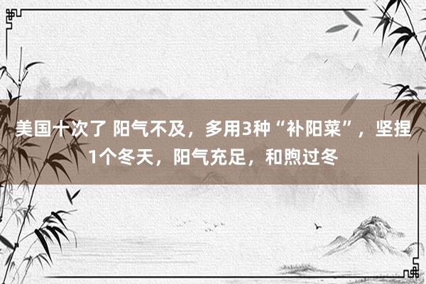 美国十次了 阳气不及，多用3种“补阳菜”，坚捏1个冬天，阳气充足，和煦过冬
