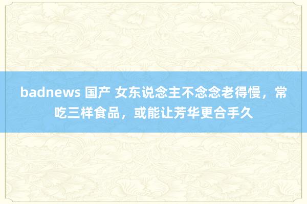 badnews 国产 女东说念主不念念老得慢，常吃三样食品，或能让芳华更合手久
