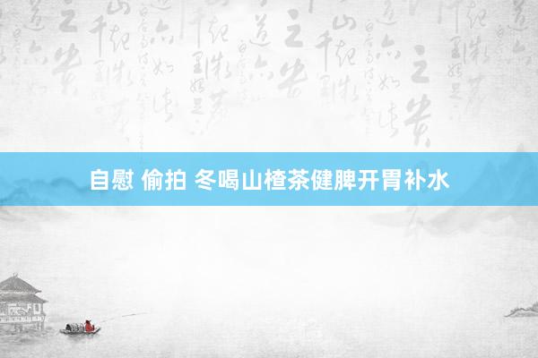 自慰 偷拍 冬喝山楂茶健脾开胃补水