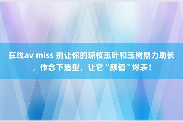 在线av miss 别让你的琼枝玉叶和玉树鼎力助长，作念下造型，让它“颜值”爆表！